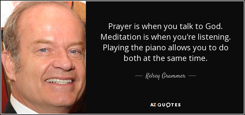 Prayer is when you talk to God. Meditation is when you're listening. Playing the piano allows you to do both at the same time. - Kelsey Grammer