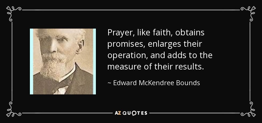 Prayer, like faith, obtains promises, enlarges their operation, and adds to the measure of their results. - Edward McKendree Bounds