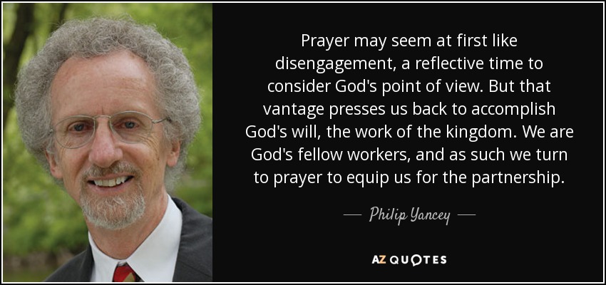 Prayer may seem at first like disengagement, a reflective time to consider God's point of view. But that vantage presses us back to accomplish God's will, the work of the kingdom. We are God's fellow workers, and as such we turn to prayer to equip us for the partnership. - Philip Yancey