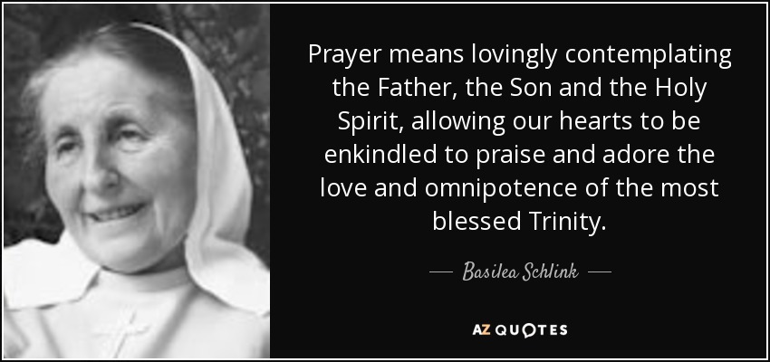Prayer means lovingly contemplating the Father, the Son and the Holy Spirit, allowing our hearts to be enkindled to praise and adore the love and omnipotence of the most blessed Trinity. - Basilea Schlink