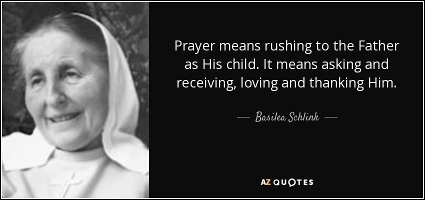 Prayer means rushing to the Father as His child. It means asking and receiving, loving and thanking Him. - Basilea Schlink