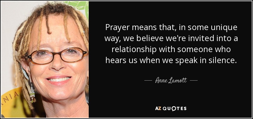Prayer means that, in some unique way, we believe we're invited into a relationship with someone who hears us when we speak in silence. - Anne Lamott