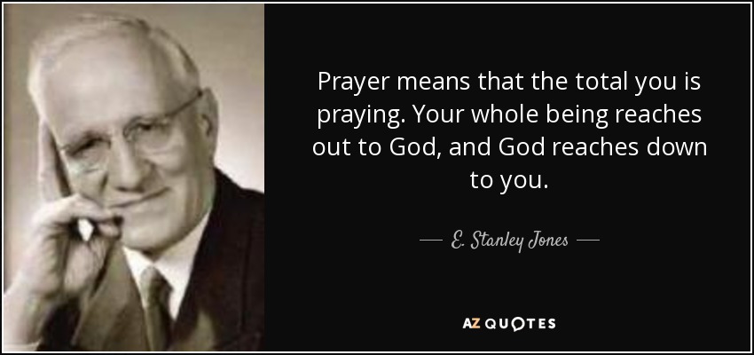 Prayer means that the total you is praying. Your whole being reaches out to God, and God reaches down to you. - E. Stanley Jones