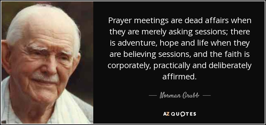 Prayer meetings are dead affairs when they are merely asking sessions; there is adventure, hope and life when they are believing sessions, and the faith is corporately, practically and deliberately affirmed. - Norman Grubb