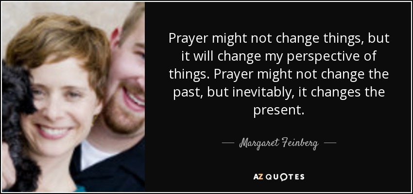 Prayer might not change things, but it will change my perspective of things. Prayer might not change the past, but inevitably, it changes the present. - Margaret Feinberg