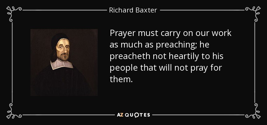 Prayer must carry on our work as much as preaching; he preacheth not heartily to his people that will not pray for them. - Richard Baxter