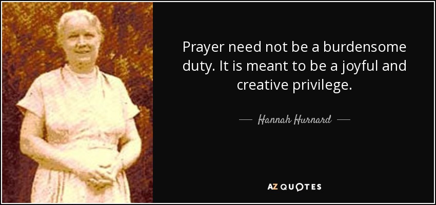 Prayer need not be a burdensome duty. It is meant to be a joyful and creative privilege. - Hannah Hurnard