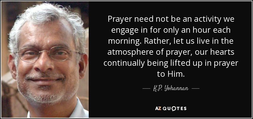 Prayer need not be an activity we engage in for only an hour each morning. Rather, let us live in the atmosphere of prayer, our hearts continually being lifted up in prayer to Him. - K.P. Yohannan