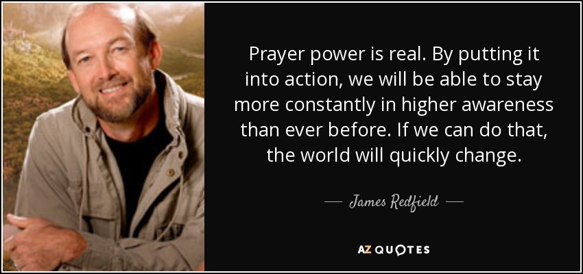 Prayer power is real. By putting it into action, we will be able to stay more constantly in higher awareness than ever before. If we can do that, the world will quickly change. - James Redfield