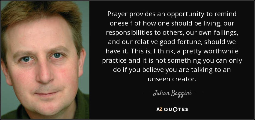 Prayer provides an opportunity to remind oneself of how one should be living, our responsibilities to others, our own failings, and our relative good fortune, should we have it. This is, I think, a pretty worthwhile practice and it is not something you can only do if you believe you are talking to an unseen creator. - Julian Baggini