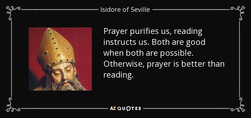Prayer purifies us, reading instructs us. Both are good when both are possible. Otherwise, prayer is better than reading. - Isidore of Seville