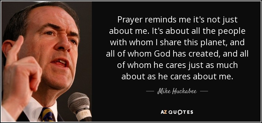 Prayer reminds me it's not just about me. It's about all the people with whom I share this planet, and all of whom God has created, and all of whom he cares just as much about as he cares about me. - Mike Huckabee