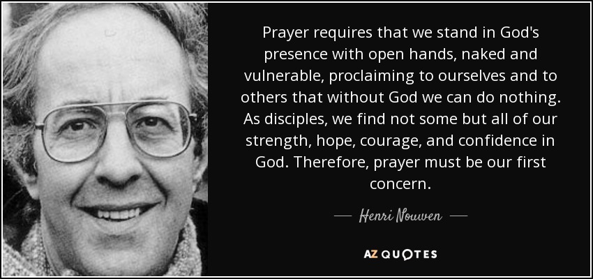 Prayer requires that we stand in God's presence with open hands, naked and vulnerable, proclaiming to ourselves and to others that without God we can do nothing. As disciples, we find not some but all of our strength, hope, courage, and confidence in God. Therefore, prayer must be our first concern. - Henri Nouwen