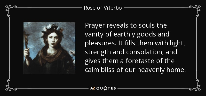 Prayer reveals to souls the vanity of earthly goods and pleasures. It fills them with light, strength and consolation; and gives them a foretaste of the calm bliss of our heavenly home. - Rose of Viterbo
