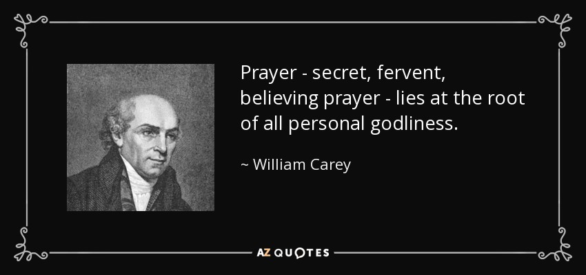 Prayer - secret, fervent, believing prayer - lies at the root of all personal godliness. - William Carey