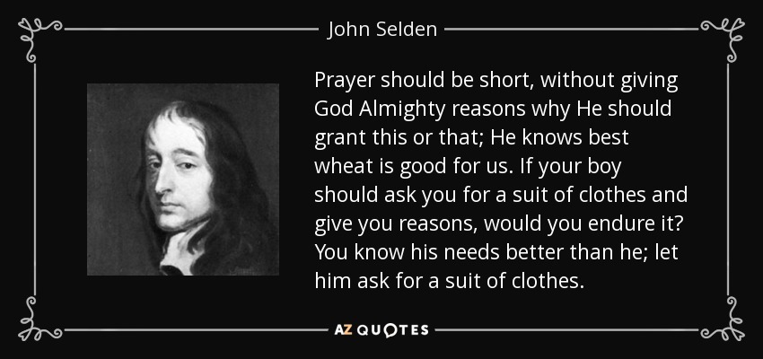 Prayer should be short, without giving God Almighty reasons why He should grant this or that; He knows best wheat is good for us. If your boy should ask you for a suit of clothes and give you reasons, would you endure it? You know his needs better than he; let him ask for a suit of clothes. - John Selden