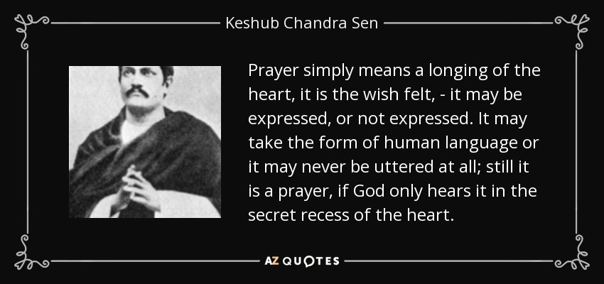 Prayer simply means a longing of the heart, it is the wish felt, - it may be expressed, or not expressed. It may take the form of human language or it may never be uttered at all; still it is a prayer, if God only hears it in the secret recess of the heart. - Keshub Chandra Sen