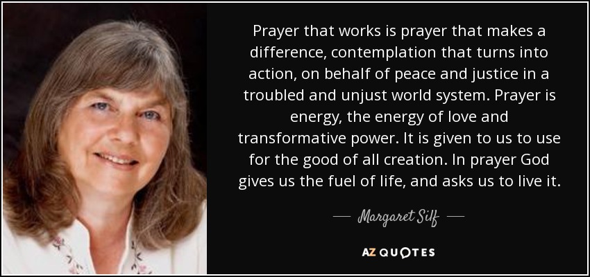 Prayer that works is prayer that makes a difference, contemplation that turns into action, on behalf of peace and justice in a troubled and unjust world system. Prayer is energy, the energy of love and transformative power. It is given to us to use for the good of all creation. In prayer God gives us the fuel of life, and asks us to live it. - Margaret Silf