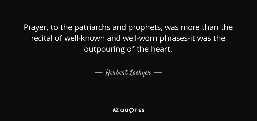 Prayer, to the patriarchs and prophets, was more than the recital of well-known and well-worn phrases-it was the outpouring of the heart. - Herbert Lockyer
