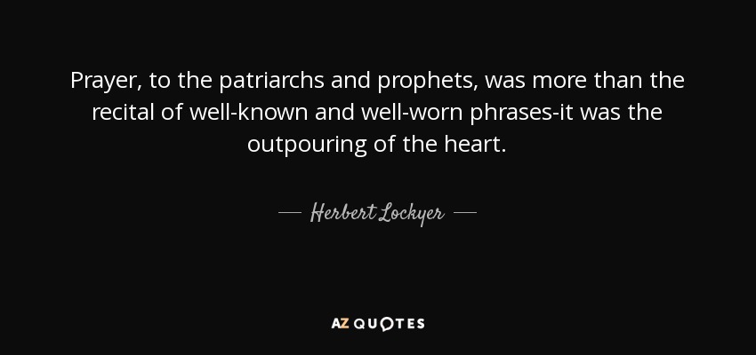 Prayer, to the patriarchs and prophets, was more than the recital of well-known and well-worn phrases-it was the outpouring of the heart. - Herbert Lockyer