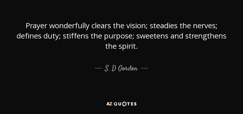 Prayer wonderfully clears the vision; steadies the nerves; defines duty; stiffens the purpose; sweetens and strengthens the spirit. - S. D Gordon