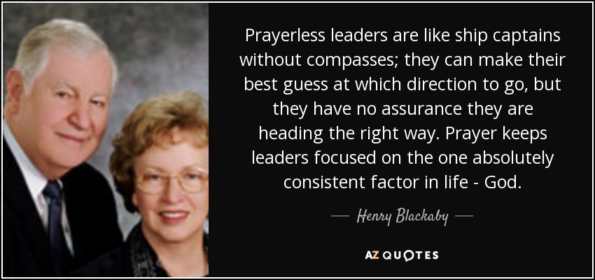 Prayerless leaders are like ship captains without compasses; they can make their best guess at which direction to go, but they have no assurance they are heading the right way. Prayer keeps leaders focused on the one absolutely consistent factor in life - God. - Henry Blackaby