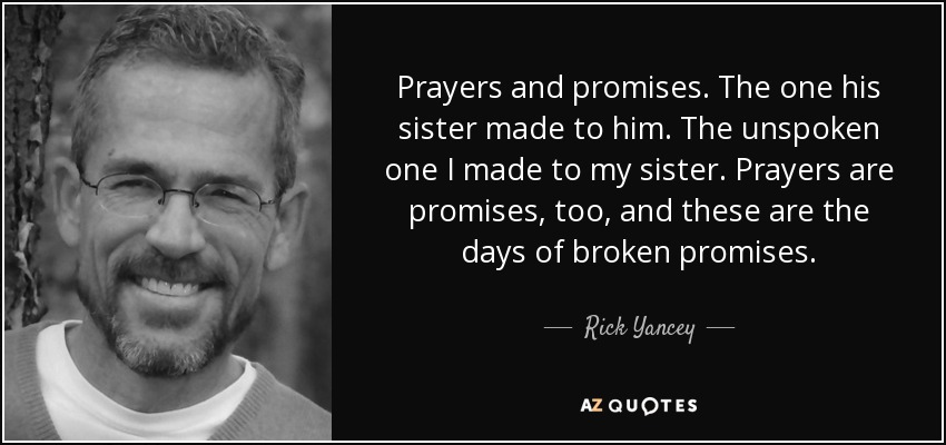 Prayers and promises. The one his sister made to him. The unspoken one I made to my sister. Prayers are promises, too, and these are the days of broken promises. - Rick Yancey