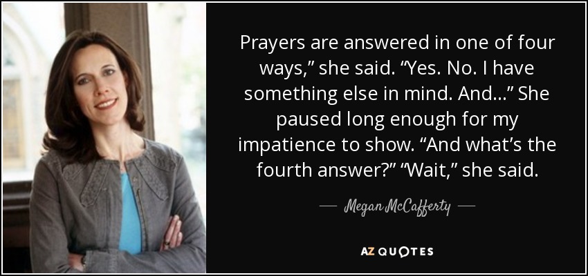 Prayers are answered in one of four ways,” she said. “Yes. No. I have something else in mind. And . . .” She paused long enough for my impatience to show. “And what’s the fourth answer?” “Wait,” she said. - Megan McCafferty
