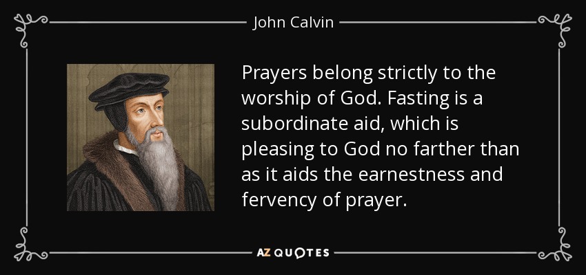 Prayers belong strictly to the worship of God. Fasting is a subordinate aid, which is pleasing to God no farther than as it aids the earnestness and fervency of prayer. - John Calvin