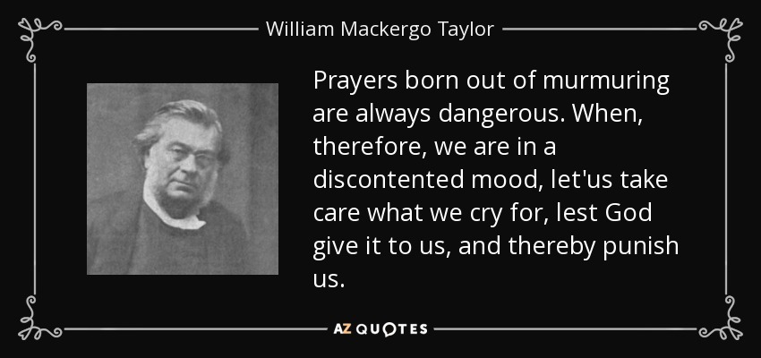 Prayers born out of murmuring are always dangerous. When, therefore, we are in a discontented mood, let'us take care what we cry for, lest God give it to us, and thereby punish us. - William Mackergo Taylor