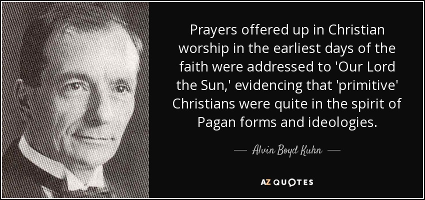 Prayers offered up in Christian worship in the earliest days of the faith were addressed to 'Our Lord the Sun,' evidencing that 'primitive' Christians were quite in the spirit of Pagan forms and ideologies. - Alvin Boyd Kuhn
