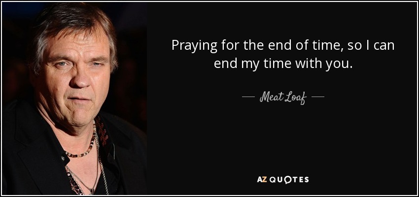 Praying for the end of time, so I can end my time with you. - Meat Loaf