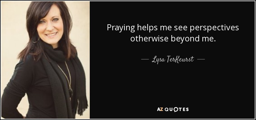 Praying helps me see perspectives otherwise beyond me. - Lysa TerKeurst