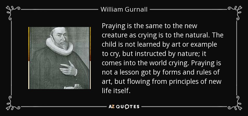 Praying is the same to the new creature as crying is to the natural. The child is not learned by art or example to cry, but instructed by nature; it comes into the world crying. Praying is not a lesson got by forms and rules of art, but flowing from principles of new life itself. - William Gurnall