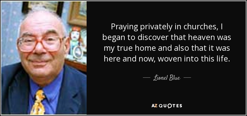 Praying privately in churches, I began to discover that heaven was my true home and also that it was here and now, woven into this life. - Lionel Blue