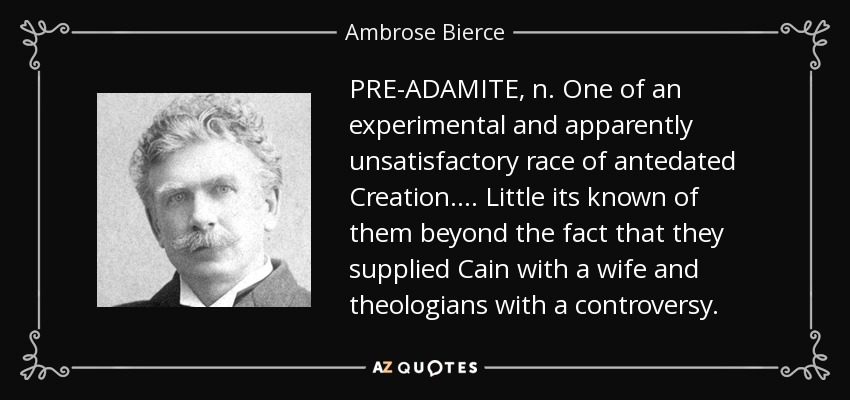PRE-ADAMITE, n. One of an experimental and apparently unsatisfactory race of antedated Creation. . . . Little its known of them beyond the fact that they supplied Cain with a wife and theologians with a controversy. - Ambrose Bierce