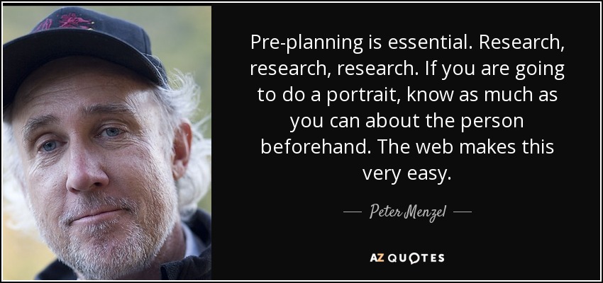 Pre-planning is essential. Research, research, research. If you are going to do a portrait, know as much as you can about the person beforehand. The web makes this very easy. - Peter Menzel