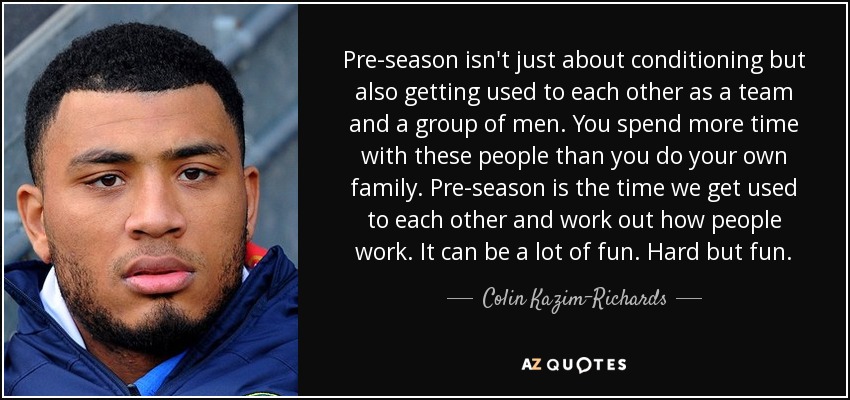 Pre-season isn't just about conditioning but also getting used to each other as a team and a group of men. You spend more time with these people than you do your own family. Pre-season is the time we get used to each other and work out how people work. It can be a lot of fun. Hard but fun. - Colin Kazim-Richards