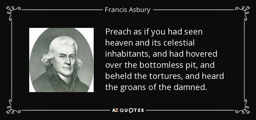 Preach as if you had seen heaven and its celestial inhabitants, and had hovered over the bottomless pit, and beheld the tortures, and heard the groans of the damned. - Francis Asbury