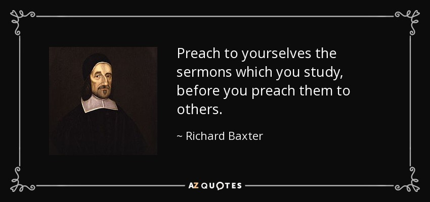Preach to yourselves the sermons which you study, before you preach them to others. - Richard Baxter