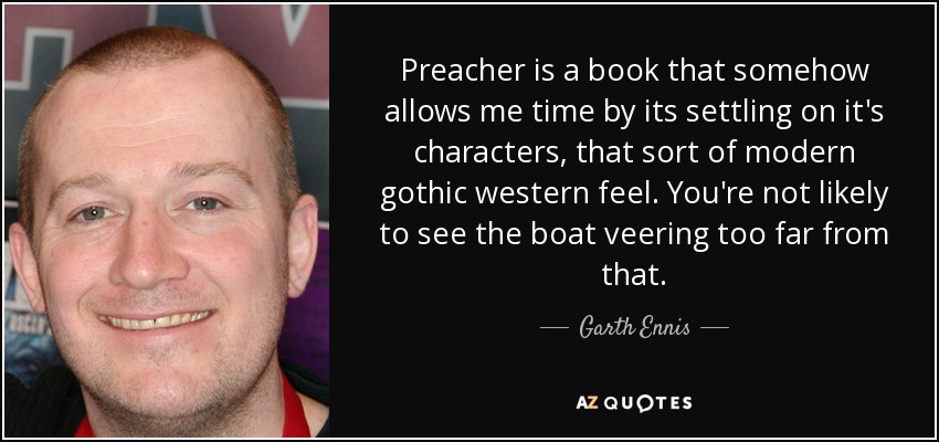 Preacher is a book that somehow allows me time by its settling on it's characters, that sort of modern gothic western feel. You're not likely to see the boat veering too far from that. - Garth Ennis