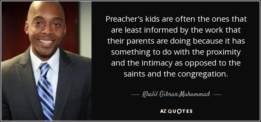 Preacher's kids are often the ones that are least informed by the work that their parents are doing because it has something to do with the proximity and the intimacy as opposed to the saints and the congregation. - Khalil Gibran Muhammad