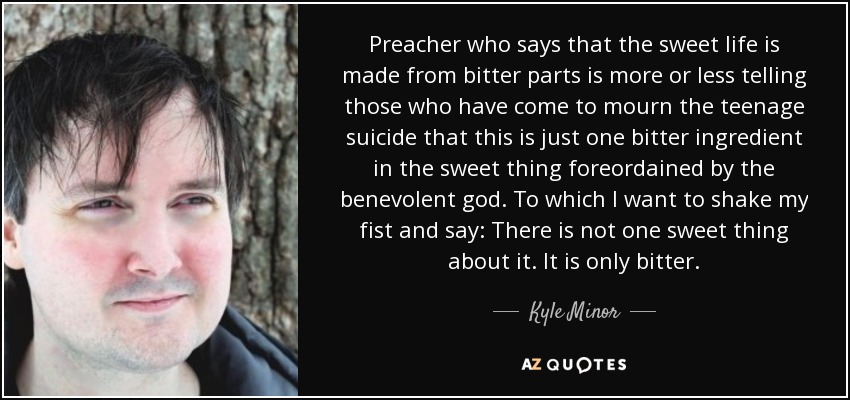 Preacher who says that the sweet life is made from bitter parts is more or less telling those who have come to mourn the teenage suicide that this is just one bitter ingredient in the sweet thing foreordained by the benevolent god. To which I want to shake my fist and say: There is not one sweet thing about it. It is only bitter. - Kyle Minor