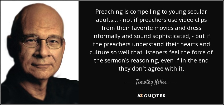 Preaching is compelling to young secular adults ... - not if preachers use video clips from their favorite movies and dress informally and sound sophisticated, - but if the preachers understand their hearts and culture so well that listeners feel the force of the sermon's reasoning, even if in the end they don't agree with it. - Timothy Keller