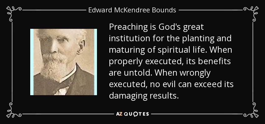 Preaching is God's great institution for the planting and maturing of spiritual life. When properly executed, its benefits are untold. When wrongly executed, no evil can exceed its damaging results. - Edward McKendree Bounds