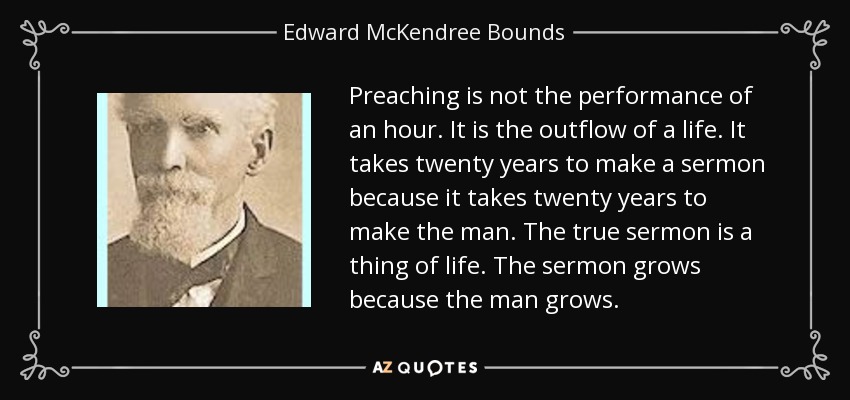 Preaching is not the performance of an hour. It is the outflow of a life. It takes twenty years to make a sermon because it takes twenty years to make the man. The true sermon is a thing of life. The sermon grows because the man grows. - Edward McKendree Bounds