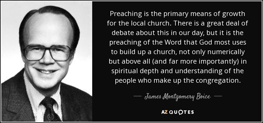Preaching is the primary means of growth for the local church. There is a great deal of debate about this in our day, but it is the preaching of the Word that God most uses to build up a church, not only numerically but above all (and far more importantly) in spiritual depth and understanding of the people who make up the congregation. - James Montgomery Boice