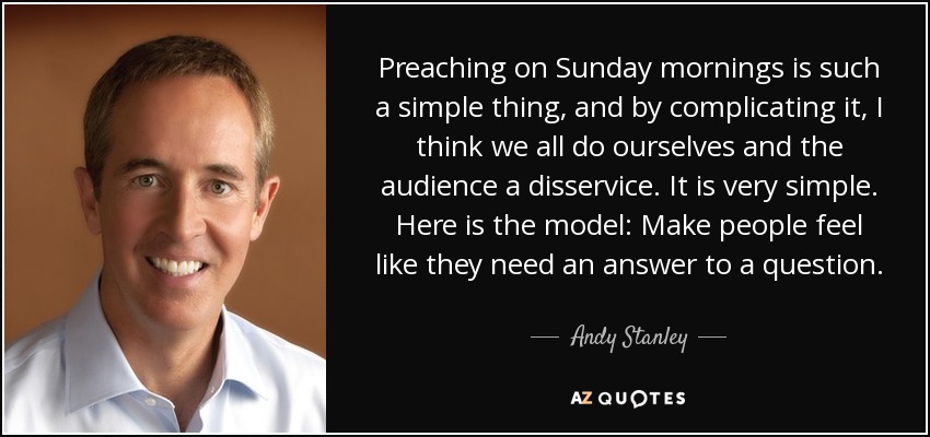 Preaching on Sunday mornings is such a simple thing, and by complicating it, I think we all do ourselves and the audience a disservice. It is very simple. Here is the model: Make people feel like they need an answer to a question. - Andy Stanley