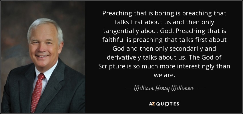 Preaching that is boring is preaching that talks first about us and then only tangentially about God. Preaching that is faithful is preaching that talks first about God and then only secondarily and derivatively talks about us. The God of Scripture is so much more interestingly than we are. - William Henry Willimon