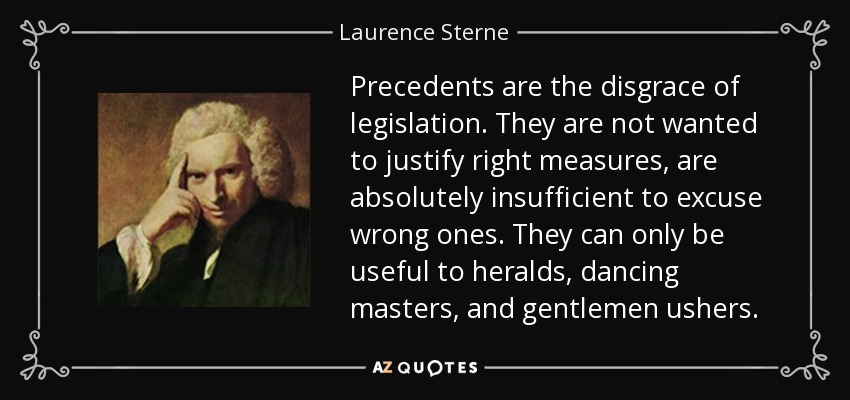 Precedents are the disgrace of legislation. They are not wanted to justify right measures, are absolutely insufficient to excuse wrong ones. They can only be useful to heralds, dancing masters, and gentlemen ushers. - Laurence Sterne